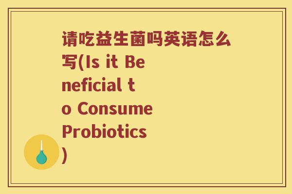 请吃益生菌吗英语怎么写(Is it Beneficial to Consume Probiotics)