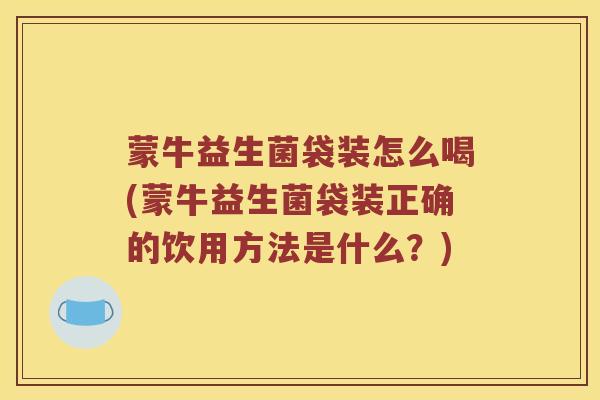 蒙牛益生菌袋装怎么喝(蒙牛益生菌袋装正确的饮用方法是什么?) 蒙牛益生菌袋装怎么喝(蒙牛益生菌袋装正确的饮用方法是什么?)