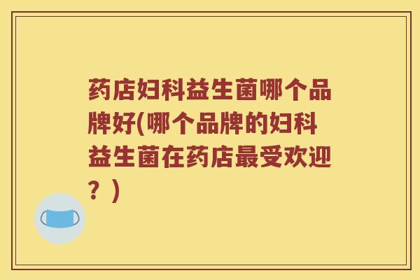 药店妇科益生菌哪个品牌好(哪个品牌的妇科益生菌在药店最受欢迎？)