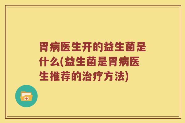 胃病医生开的益生菌是什么(益生菌是胃病医生推荐的治疗方法)