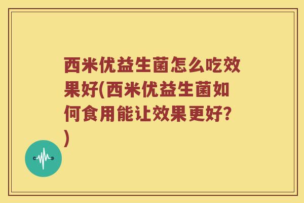 西米优益生菌怎么吃效果好(西米优益生菌如何食用能让效果更好？)