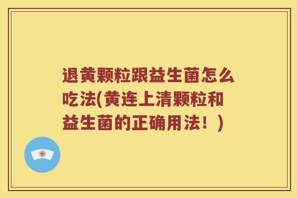 退黄颗粒跟益生菌怎么吃法(黄连上清颗粒和益生菌的正确用法！)