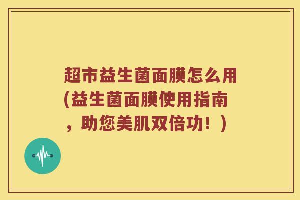 超市益生菌面膜怎么用(益生菌面膜使用指南，助您美肌双倍功！)