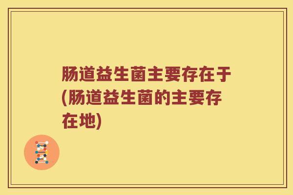 肠道益生菌主要存在于(肠道益生菌的主要存在地) 肠道益生菌主要存在于(肠道益生菌的主要存在地)