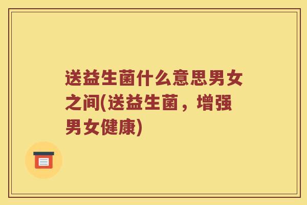 送益生菌什么意思男女之间(送益生菌,增强男女健康) 送益生菌什么意思男女之间(送益生菌,增强男女健康)