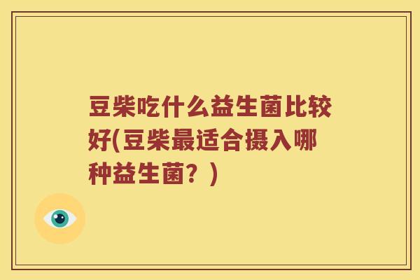 豆柴吃什么益生菌比较好(豆柴最适合摄入哪种益生菌？)