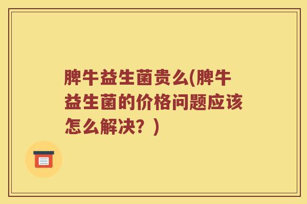 脾牛益生菌贵么(脾牛益生菌的价格问题应该怎么解决？)