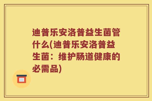 迪普乐安洛普益生菌管什么(迪普乐安洛普益生菌：维护肠道健康的必需品)