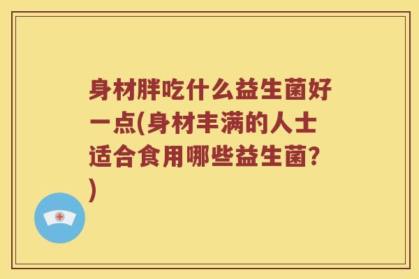 身材胖吃什么益生菌好一点(身材丰满的人士适合食用哪些益生菌？)