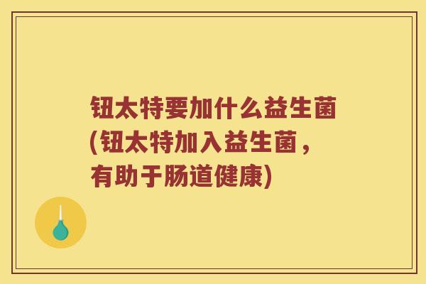 钮太特要加什么益生菌(钮太特加入益生菌，有助于肠道健康)