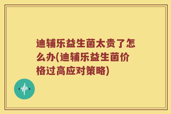 迪辅乐益生菌太贵了怎么办(迪辅乐益生菌价格过高应对策略)