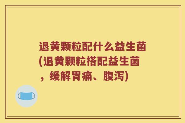 退黄颗粒配什么益生菌(退黄颗粒搭配益生菌，缓解胃痛、腹泻)