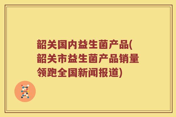 韶关国内益生菌产品(韶关市益生菌产品销量领跑全国新闻报道)