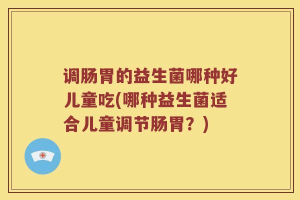 调肠胃的益生菌哪种好儿童吃(哪种益生菌适合儿童调节肠胃？)