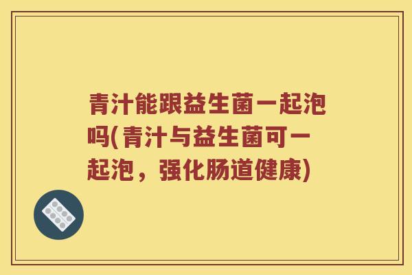青汁能跟益生菌一起泡吗(青汁与益生菌可一起泡，强化肠道健康)