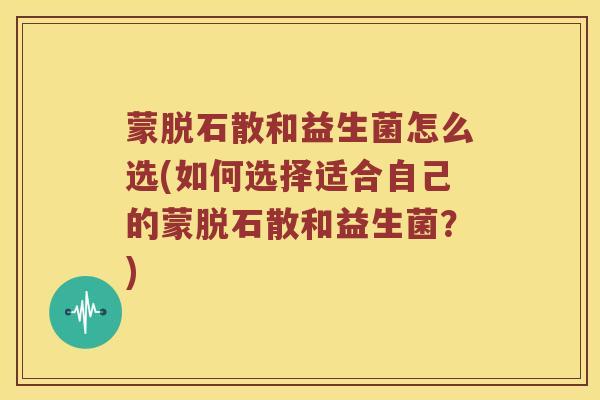 蒙脱石散和益生菌怎么选(如何选择适合自己的蒙脱石散和益生菌？)