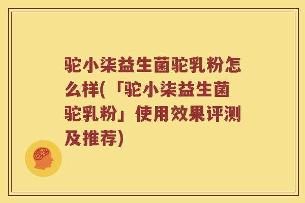 驼小柒益生菌驼乳粉怎么样(「驼小柒益生菌驼乳粉」使用效果评测及推荐)