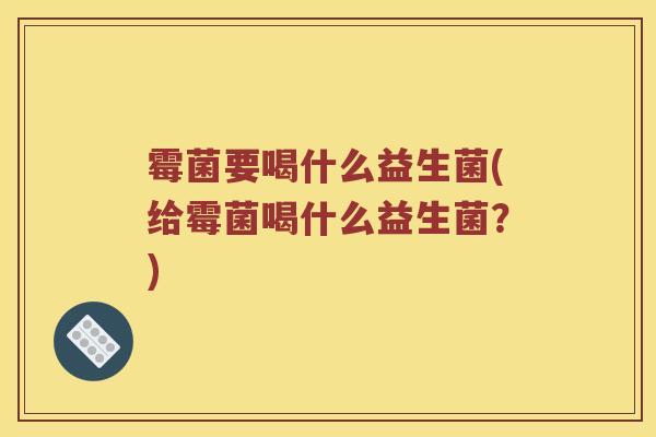 霉菌要喝什么益生菌(给霉菌喝什么益生菌？)