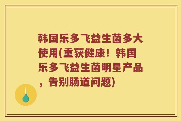 韩国乐多飞益生菌多大使用(重获健康！韩国乐多飞益生菌明星产品，告别肠道问题)