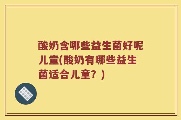 酸奶含哪些益生菌好呢儿童(酸奶有哪些益生菌适合儿童?) 酸奶含哪些益生菌好呢儿童(酸奶有哪些益生菌适合儿童?)