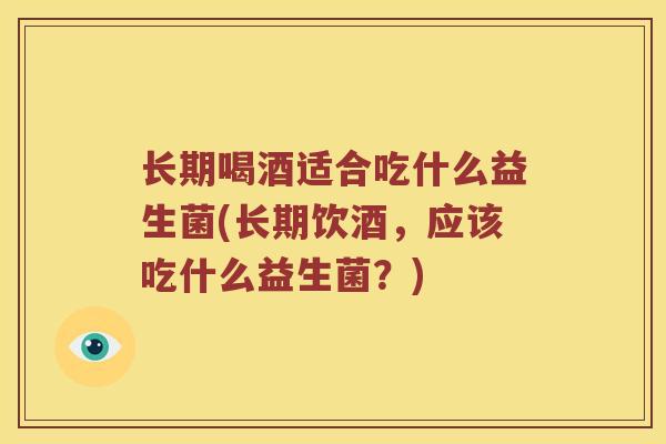 长期喝酒适合吃什么益生菌(长期饮酒，应该吃什么益生菌？)