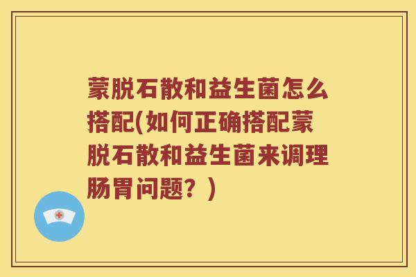 蒙脱石散和益生菌怎么搭配(如何正确搭配蒙脱石散和益生菌来调理肠胃问题？)
