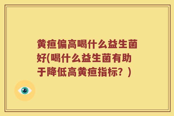 黄疸偏高喝什么益生菌好(喝什么益生菌有助于降低高黄疸指标？)