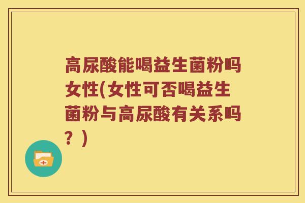 高尿酸能喝益生菌粉吗女性(女性可否喝益生菌粉与高尿酸有关系吗？)