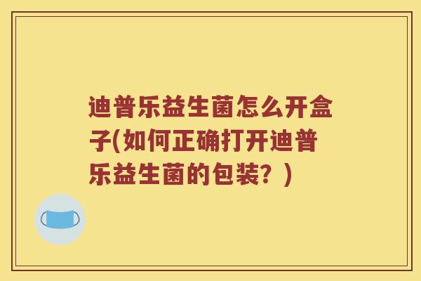 迪普乐益生菌怎么开盒子(如何正确打开迪普乐益生菌的包装？)