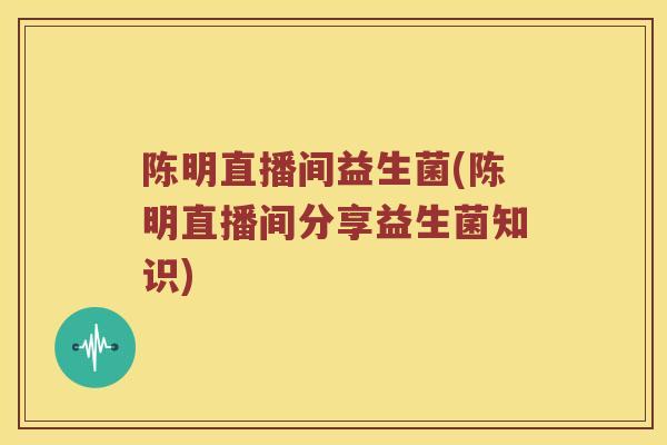 陈明直播间益生菌(陈明直播间分享益生菌知识) 陈明直播间益生菌(陈明直播间分享益生菌知识)