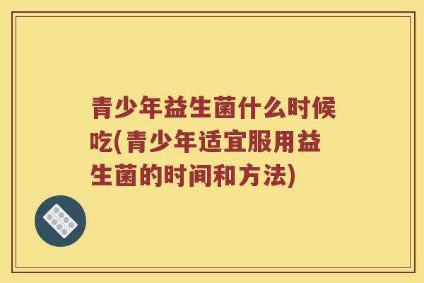 青少年益生菌什么时候吃(青少年适宜服用益生菌的时间和方法)