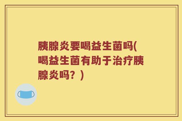 胰腺炎要喝益生菌吗(喝益生菌有助于胰腺炎吗?) 胰腺炎要喝益生菌吗(喝益生菌有助于胰腺炎吗?)