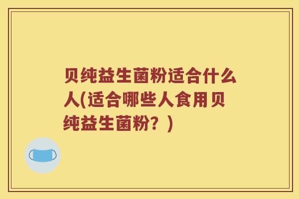 贝纯益生菌粉适合什么人(适合哪些人食用贝纯益生菌粉？)