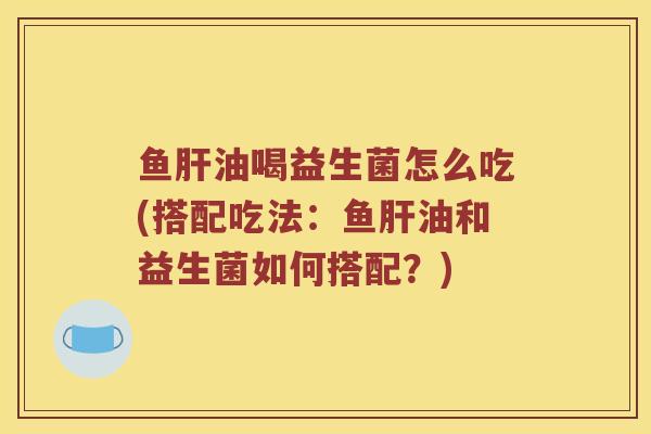鱼肝油喝益生菌怎么吃(搭配吃法：鱼肝油和益生菌如何搭配？)