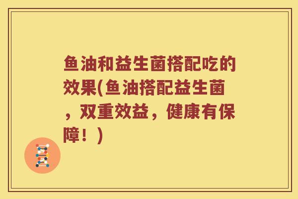 鱼油和益生菌搭配吃的效果(鱼油搭配益生菌，双重效益，健康有保障！)