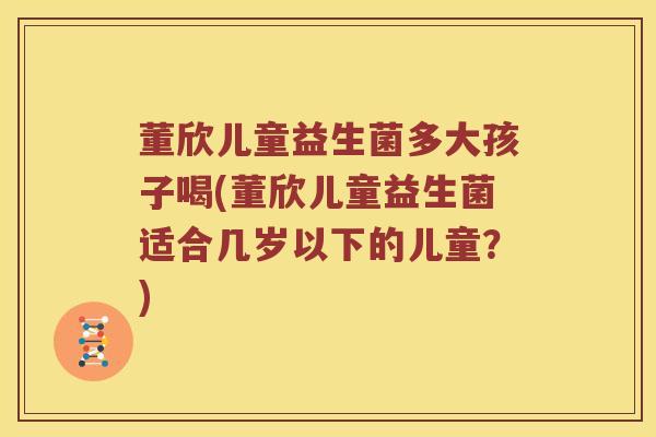 董欣儿童益生菌多大孩子喝(董欣儿童益生菌适合几岁以下的儿童？)