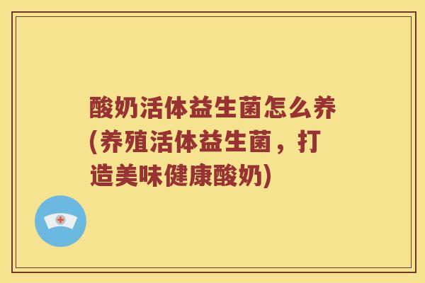 酸奶活体益生菌怎么养(养殖活体益生菌，打造美味健康酸奶)