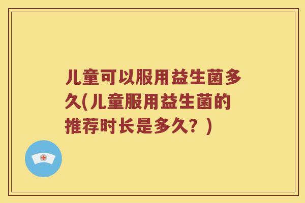 儿童可以服用益生菌多久(儿童服用益生菌的推荐时长是多久？)
