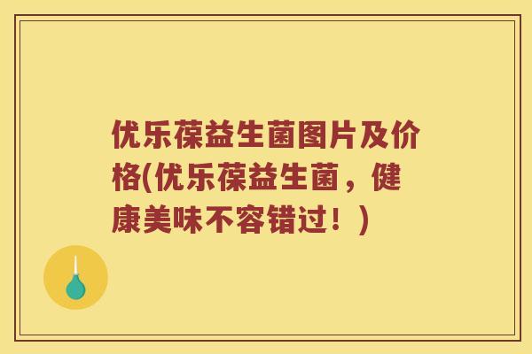 优乐葆益生菌图片及价格(优乐葆益生菌,健康美味不容错过!) 优乐葆益生菌图片及价格(优乐葆益生菌,健康美味不容错过!)