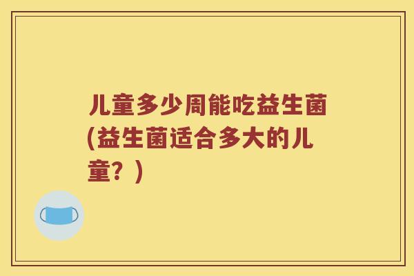 儿童多少周能吃益生菌(益生菌适合多大的儿童？)
