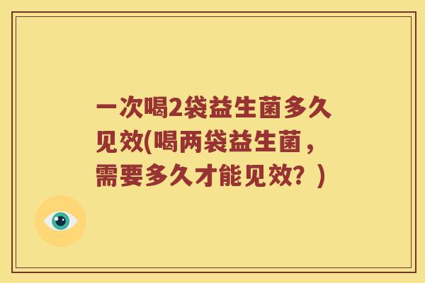 一次喝2袋益生菌多久见效(喝两袋益生菌，需要多久才能见效？)