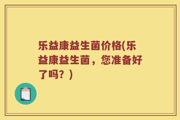 乐益康益生菌价格(乐益康益生菌,您准备好了吗?) 乐益康益生菌价格(乐益康益生菌,您准备好了吗?)