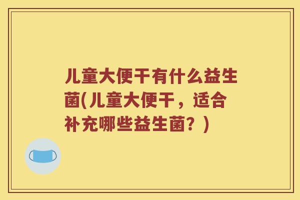 儿童大便干有什么益生菌(儿童大便干，适合补充哪些益生菌？)