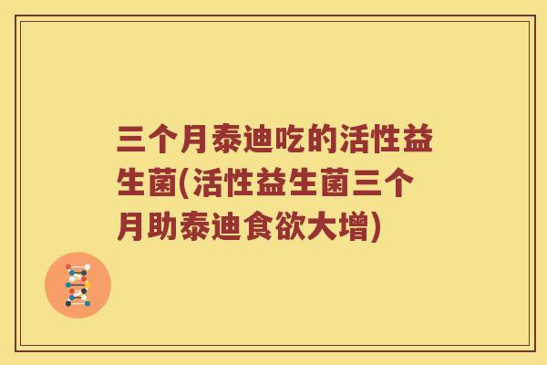 三个月泰迪吃的活性益生菌(活性益生菌三个月助泰迪大增)
