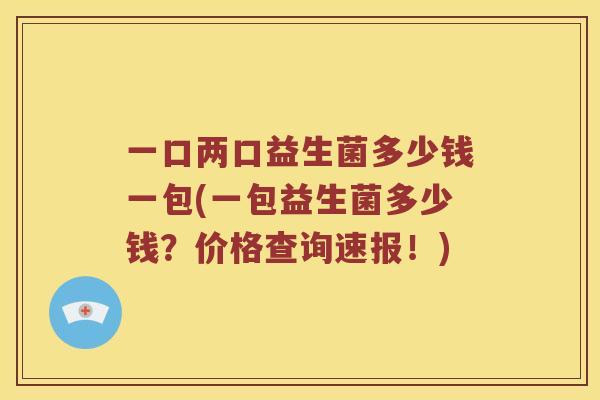 一口两口益生菌多少钱一包(一包益生菌多少钱？价格查询速报！)