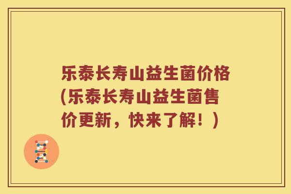 乐泰长寿山益生菌价格(乐泰长寿山益生菌售价更新，快来了解！)