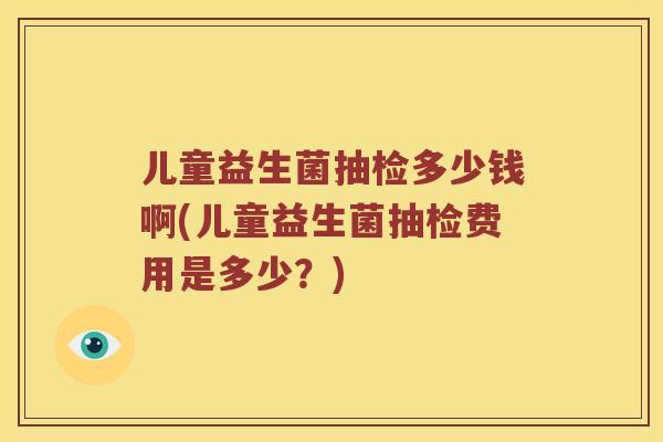儿童益生菌抽检多少钱啊(儿童益生菌抽检费用是多少？)