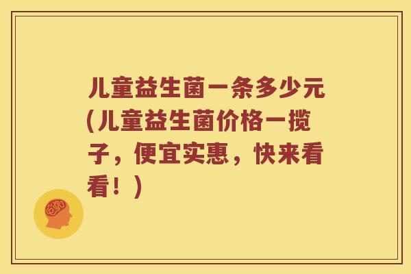 儿童益生菌一条多少元(儿童益生菌价格一揽子，便宜实惠，快来看看！)