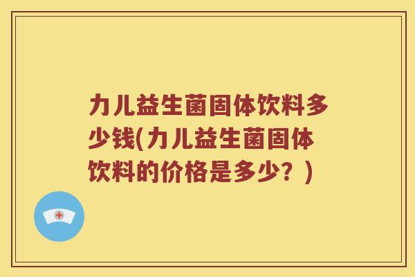 力儿益生菌固体饮料多少钱(力儿益生菌固体饮料的价格是多少？)
