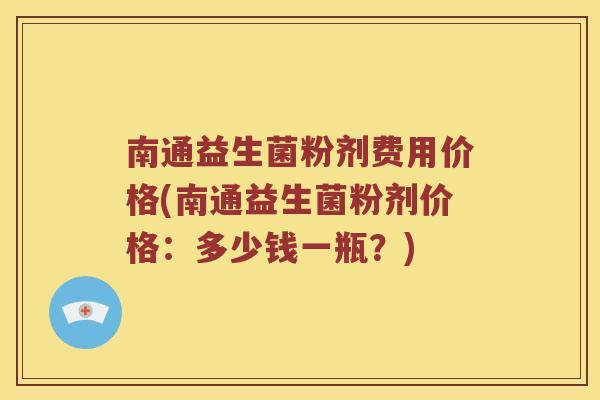 南通益生菌粉剂费用价格(南通益生菌粉剂价格：多少钱一瓶？)